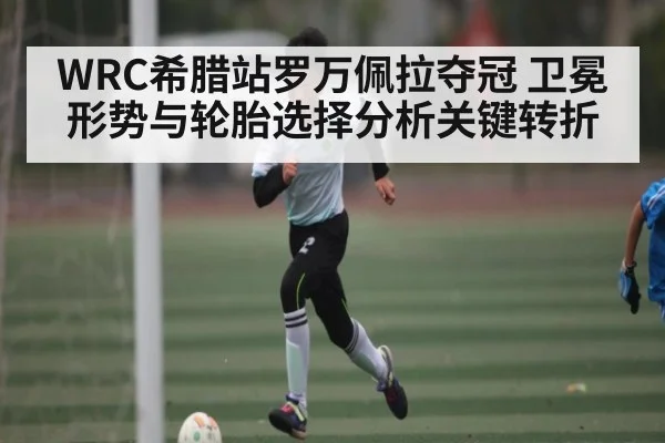 WRC希腊站罗万佩拉夺冠 卫冕形势与轮胎选择分析关键转折