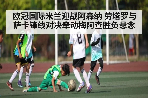 欧冠国际米兰迎战阿森纳 劳塔罗与萨卡锋线对决牵动梅阿查胜负悬念