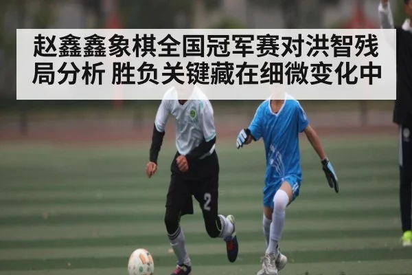 赵鑫鑫象棋全国冠军赛对洪智残局分析 胜负关键藏在细微变化中