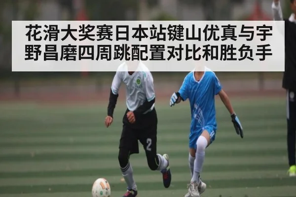 花滑大奖赛日本站键山优真与宇野昌磨四周跳配置对比和胜负手